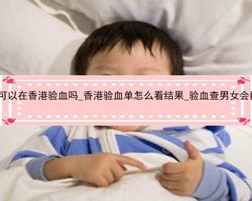 孕七周可以在香港验血吗_香港验血单怎么看结果_验血查男女会翻盘吗!