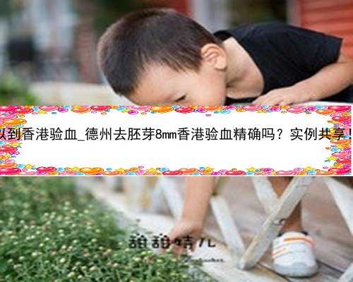 怀孕几周可以到香港验血_德州去胚芽8mm香港验血精确吗？实例共享！看完你还